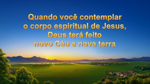 Quando você contemplar o corpo espiritual de Jesus, Deus terá feito novo céu e nova terra